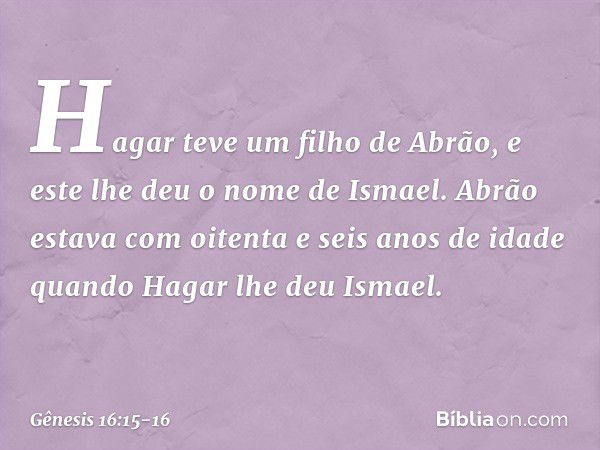 Hagar teve um filho de Abrão, e este lhe deu o nome de Ismael. Abrão estava com oi­tenta e seis anos de idade quando Hagar lhe deu Ismael. -- Gênesis 16:15-16