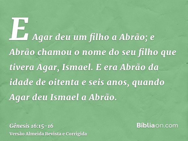 E Agar deu um filho a Abrão; e Abrão chamou o nome do seu filho que tivera Agar, Ismael.E era Abrão da idade de oitenta e seis anos, quando Agar deu Ismael a Ab