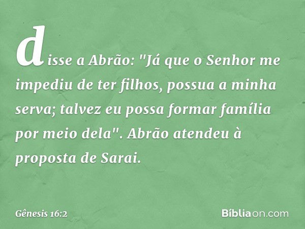 disse a Abrão: "Já que o Senhor me impediu de ter filhos, possua a mi­nha serva; talvez eu possa formar família por meio dela". Abrão atendeu à proposta de Sara