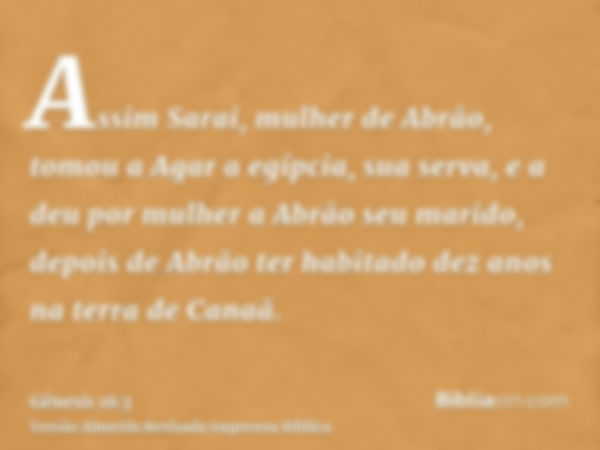 Assim Sarai, mulher de Abrão, tomou a Agar a egípcia, sua serva, e a deu por mulher a Abrão seu marido, depois de Abrão ter habitado dez anos na terra de Canaã.