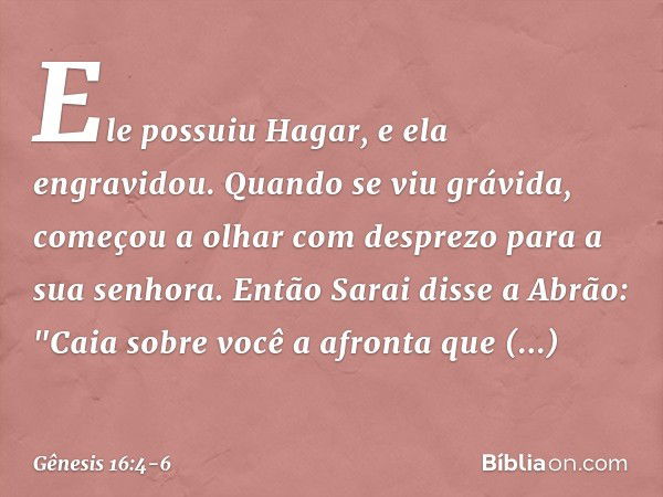 Ele possuiu Ha­gar, e ela engravidou.
Quando se viu grávida, começou a olhar com desprezo para a sua senhora. Então Sarai disse a Abrão: "Caia sobre você a afro