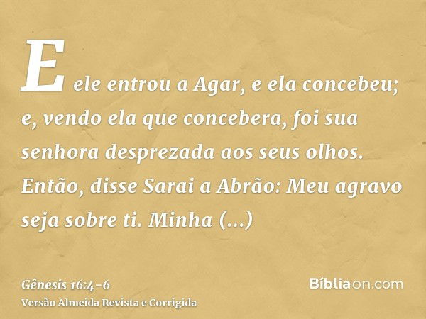 E ele entrou a Agar, e ela concebeu; e, vendo ela que concebera, foi sua senhora desprezada aos seus olhos.Então, disse Sarai a Abrão: Meu agravo seja sobre ti.