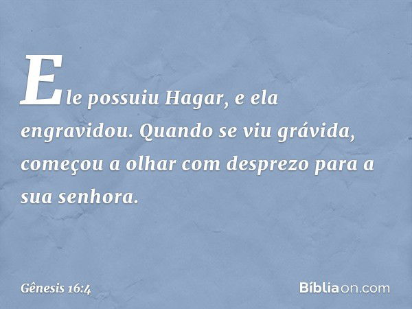 Ele possuiu Ha­gar, e ela engravidou.
Quando se viu grávida, começou a olhar com desprezo para a sua senhora. -- Gênesis 16:4