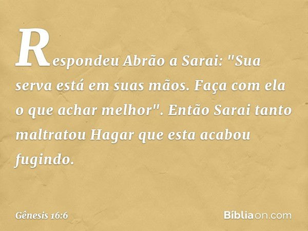 Respondeu Abrão a Sarai: "Sua serva está em suas mãos. Faça com ela o que achar melhor". Então Sarai tanto maltratou Hagar que esta acabou fugindo. -- Gênesis 1