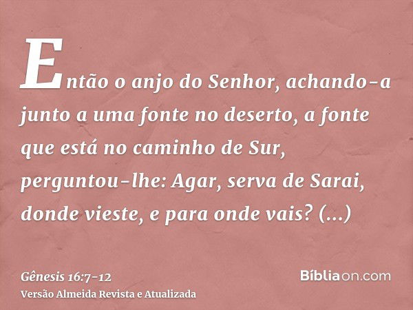 Então o anjo do Senhor, achando-a junto a uma fonte no deserto, a fonte que está no caminho de Sur,perguntou-lhe: Agar, serva de Sarai, donde vieste, e para ond