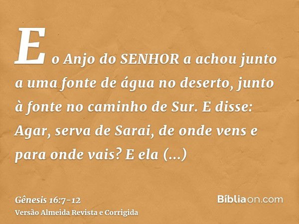 E o Anjo do SENHOR a achou junto a uma fonte de água no deserto, junto à fonte no caminho de Sur.E disse: Agar, serva de Sarai, de onde vens e para onde vais? E