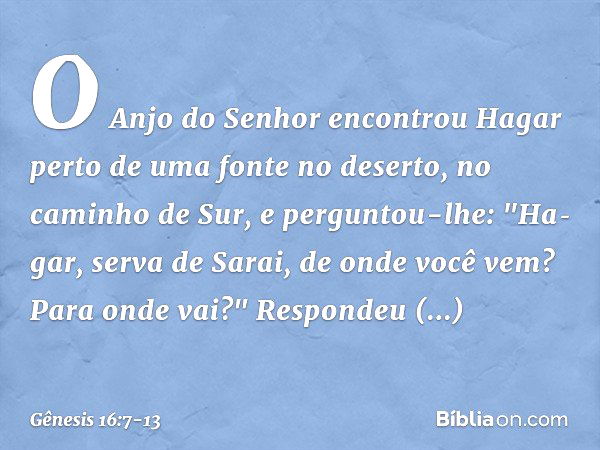 O Anjo do Senhor encontrou Hagar perto de uma fonte no de­serto, no caminho de Sur, e perguntou-lhe: "Ha­gar, serva de Sarai, de onde você vem? Para onde vai?"
