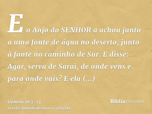 E o Anjo do SENHOR a achou junto a uma fonte de água no deserto, junto à fonte no caminho de Sur.E disse: Agar, serva de Sarai, de onde vens e para onde vais? E