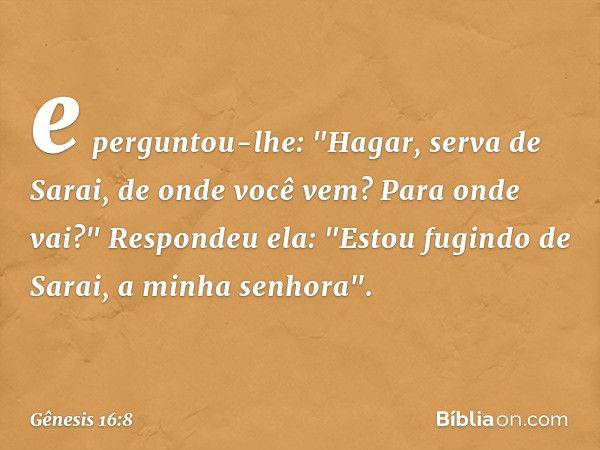 e perguntou-lhe: "Ha­gar, serva de Sarai, de onde você vem? Para onde vai?"
Respondeu ela: "Estou fugindo de Sarai, a minha senhora". -- Gênesis 16:8