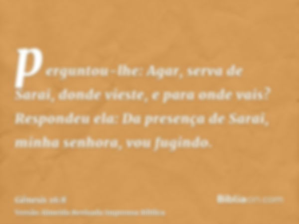 perguntou-lhe: Agar, serva de Sarai, donde vieste, e para onde vais? Respondeu ela: Da presença de Sarai, minha senhora, vou fugindo.