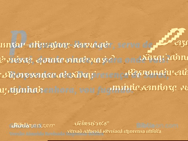 perguntou-lhe: Agar, serva de Sarai, donde vieste, e para onde vais? Respondeu ela: Da presença de Sarai, minha senhora, vou fugindo.