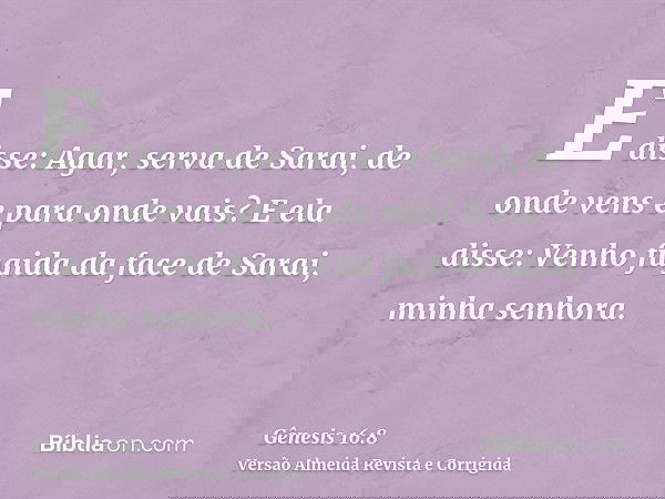 E disse: Agar, serva de Sarai, de onde vens e para onde vais? E ela disse: Venho fugida da face de Sarai, minha senhora.