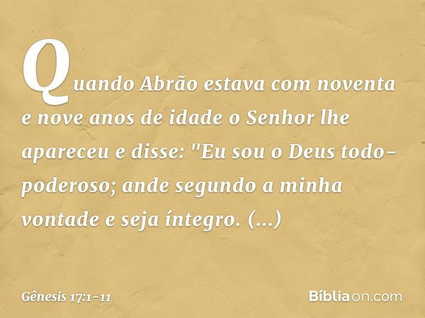 Quando Abrão estava com noventa e nove anos de idade o Senhor lhe apareceu e disse: "Eu sou o Deus todo-poderoso; ande segundo a minha vontade ­e seja íntegro. 