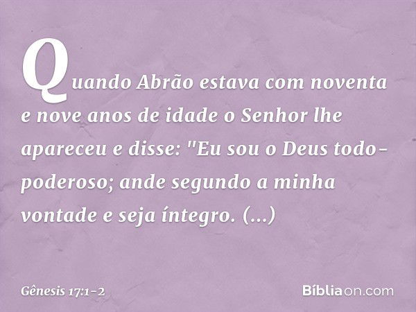 Quando Abrão estava com noventa e nove anos de idade o Senhor lhe apareceu e disse: "Eu sou o Deus todo-poderoso; ande segundo a minha vontade ­e seja íntegro. 