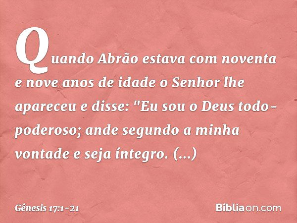 Quando Abrão estava com noventa e nove anos de idade o Senhor lhe apareceu e disse: "Eu sou o Deus todo-poderoso; ande segundo a minha vontade ­e seja íntegro. 