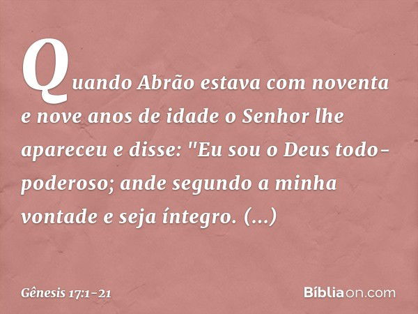 Quando Abrão estava com noventa e nove anos de idade o Senhor lhe apareceu e disse: "Eu sou o Deus todo-poderoso; ande segundo a minha vontade ­e seja íntegro. 