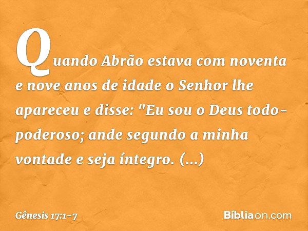 Quando Abrão estava com noventa e nove anos de idade o Senhor lhe apareceu e disse: "Eu sou o Deus todo-poderoso; ande segundo a minha vontade ­e seja íntegro. 