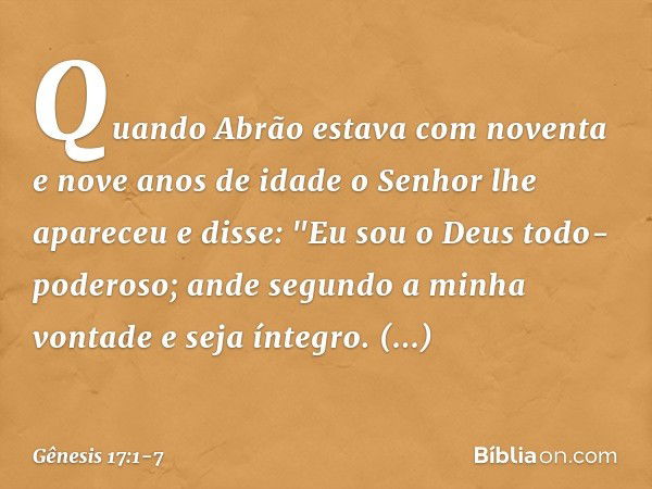 Quando Abrão estava com noventa e nove anos de idade o Senhor lhe apareceu e disse: "Eu sou o Deus todo-poderoso; ande segundo a minha vontade ­e seja íntegro. 