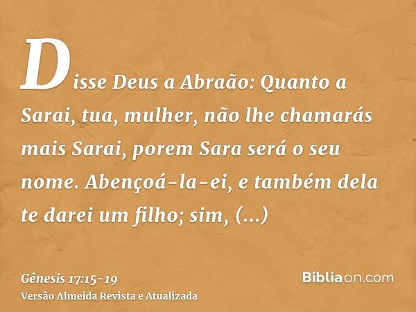 Disse Deus a Abraão: Quanto a Sarai, tua, mulher, não lhe chamarás mais Sarai, porem Sara será o seu nome.Abençoá-la-ei, e também dela te darei um filho; sim, a