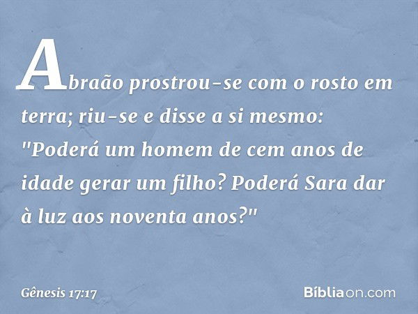 Abraão prostrou-se com o rosto em terra; riu-se e disse a si mes­mo: "Poderá um homem de cem anos de idade gerar um filho? Poderá Sara dar à luz aos noventa ano