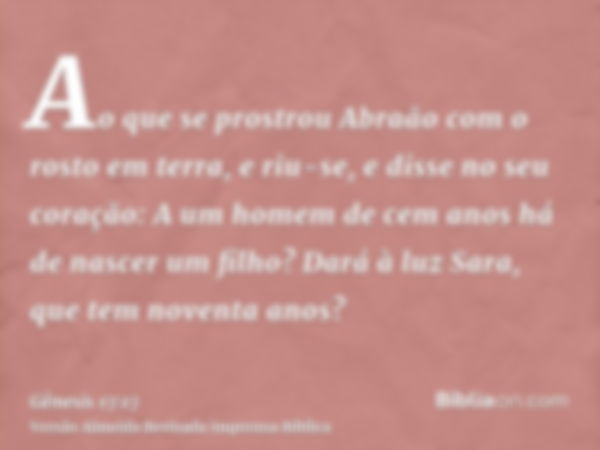 Ao que se prostrou Abraão com o rosto em terra, e riu-se, e disse no seu coração: A um homem de cem anos há de nascer um filho? Dará à luz Sara, que tem noventa