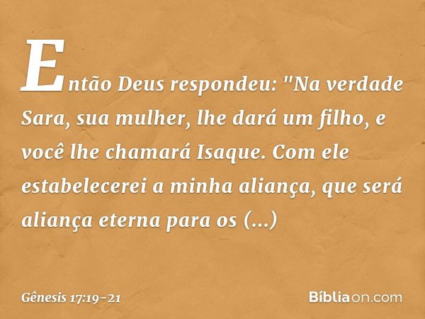 Então Deus respondeu: "Na verdade Sara, sua mulher, lhe dará um filho, e você lhe chamará Isaque. Com ele estabelecerei a minha aliança, que será aliança eterna