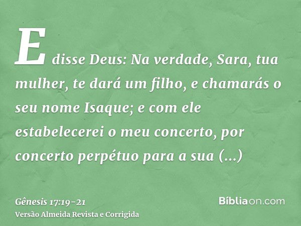 E disse Deus: Na verdade, Sara, tua mulher, te dará um filho, e chamarás o seu nome Isaque; e com ele estabelecerei o meu concerto, por concerto perpétuo para a