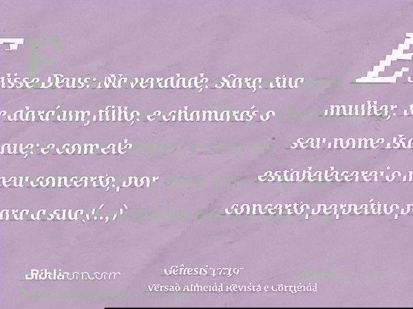 E disse Deus: Na verdade, Sara, tua mulher, te dará um filho, e chamarás o seu nome Isaque; e com ele estabelecerei o meu concerto, por concerto perpétuo para a