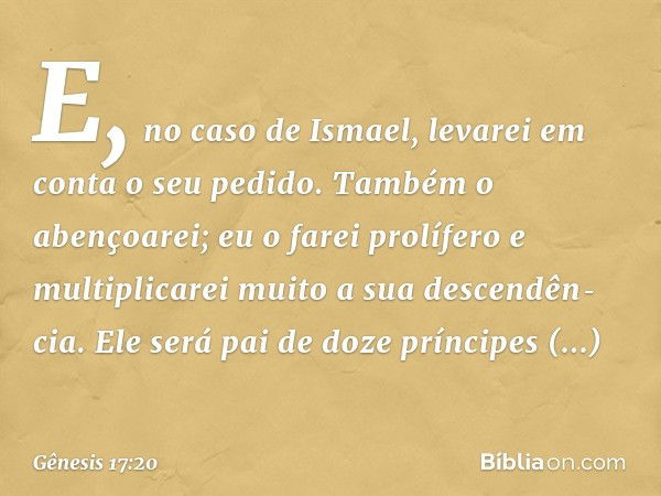 E, no caso de Ismael, leva­rei em conta o seu pedido. Também o abençoa­rei; eu o farei prolífero e multiplicarei muito a sua descendên­cia. Ele será pai de doze