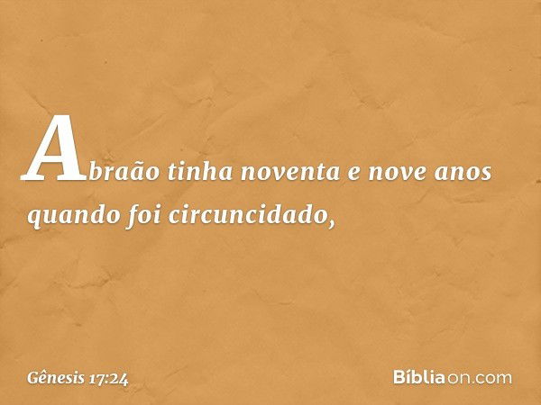 Abraão tinha noventa e nove anos quando foi circuncidado, -- Gênesis 17:24