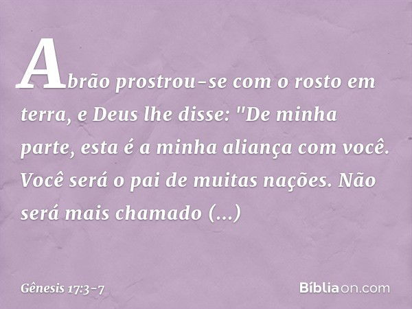 Abrão prostrou-se com o rosto em terra, e Deus lhe disse: "De minha parte, esta é a minha alian­ça com você. Você será o pai de muitas nações. Não será mais cha