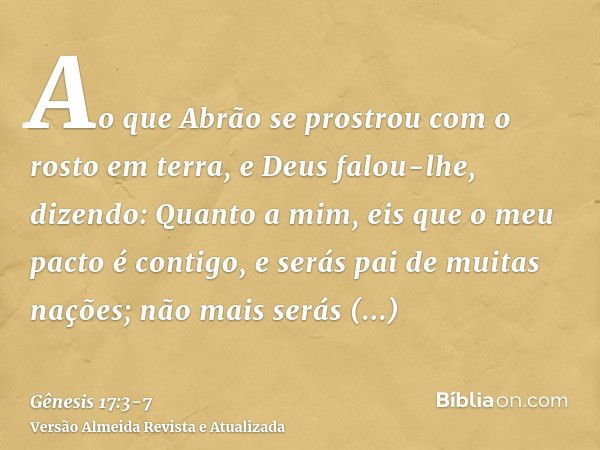 Ao que Abrão se prostrou com o rosto em terra, e Deus falou-lhe, dizendo:Quanto a mim, eis que o meu pacto é contigo, e serás pai de muitas nações;não mais será