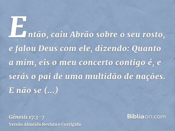 Então, caiu Abrão sobre o seu rosto, e falou Deus com ele, dizendo:Quanto a mim, eis o meu concerto contigo é, e serás o pai de uma multidão de nações.E não se 