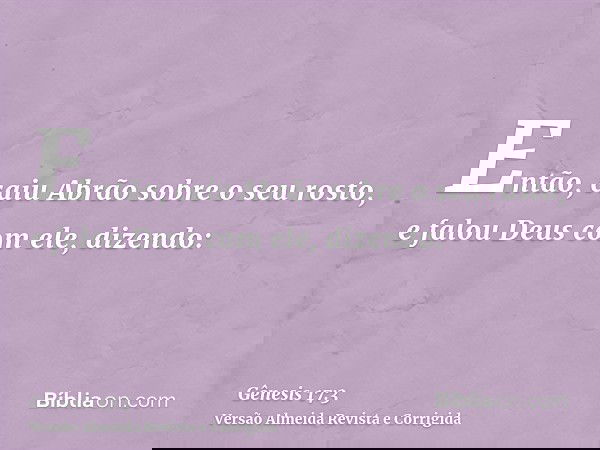 Então, caiu Abrão sobre o seu rosto, e falou Deus com ele, dizendo: