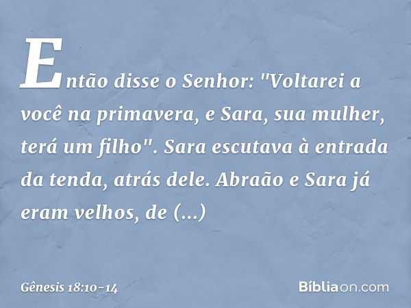 Então disse o Senhor: "Voltarei a você na primavera, e Sara, sua mulher, terá um filho".
Sara escutava à entrada da tenda, atrás dele. Abra­ão e Sara já eram ve