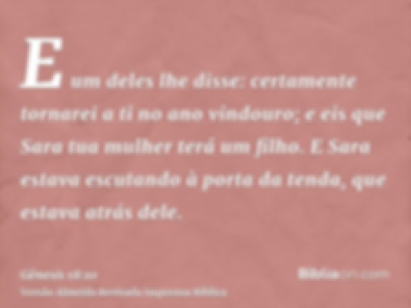 E um deles lhe disse: certamente tornarei a ti no ano vindouro; e eis que Sara tua mulher terá um filho. E Sara estava escutando à porta da tenda, que estava at