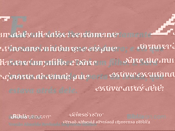E um deles lhe disse: certamente tornarei a ti no ano vindouro; e eis que Sara tua mulher terá um filho. E Sara estava escutando à porta da tenda, que estava at