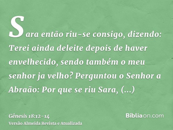 Sara então riu-se consigo, dizendo: Terei ainda deleite depois de haver envelhecido, sendo também o meu senhor ja velho?Perguntou o Senhor a Abraão: Por que se 