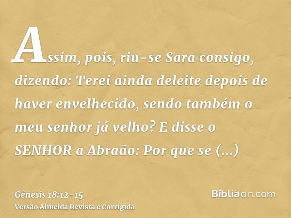 Assim, pois, riu-se Sara consigo, dizendo: Terei ainda deleite depois de haver envelhecido, sendo também o meu senhor já velho?E disse o SENHOR a Abraão: Por qu