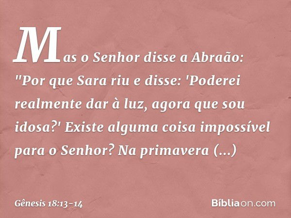 Mas o Senhor disse a Abraão: "Por que Sara riu e disse: 'Poderei realmente dar à luz, agora que sou idosa?' Existe alguma coisa impossível para o Senhor? Na pri