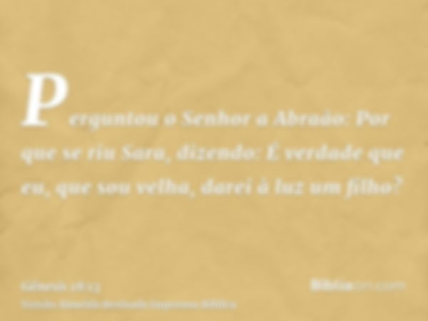 Perguntou o Senhor a Abraão: Por que se riu Sara, dizendo: É verdade que eu, que sou velha, darei à luz um filho?