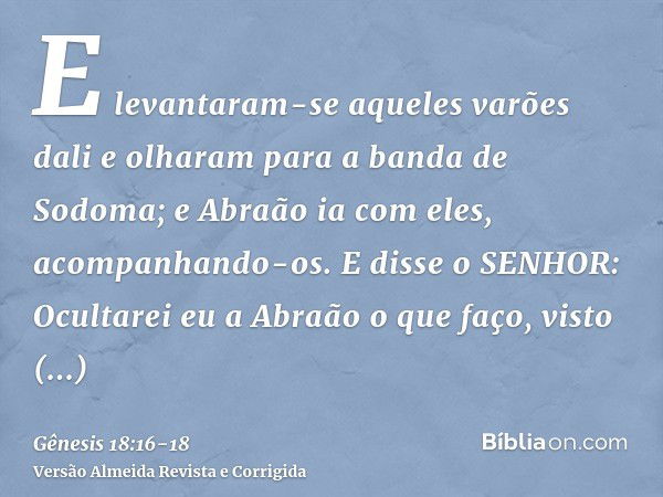 E levantaram-se aqueles varões dali e olharam para a banda de Sodoma; e Abraão ia com eles, acompanhando-os.E disse o SENHOR: Ocultarei eu a Abraão o que faço,v