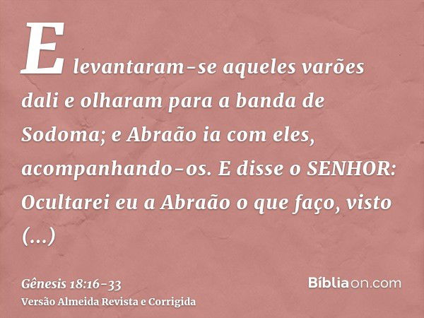 E levantaram-se aqueles varões dali e olharam para a banda de Sodoma; e Abraão ia com eles, acompanhando-os.E disse o SENHOR: Ocultarei eu a Abraão o que faço,v