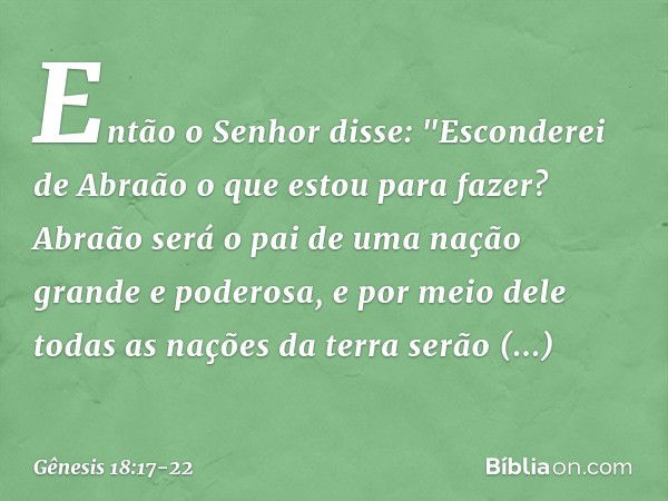 Então o Senhor disse: "Esconderei de Abraão o que estou para fazer? Abraão será o pai de uma nação grande e pode­rosa, e por meio dele todas as nações da terra 