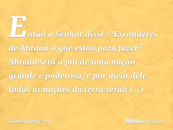 Então o Senhor disse: "Esconderei de Abraão o que estou para fazer? Abraão será o pai de uma nação grande e pode­rosa, e por meio dele todas as nações da terra 