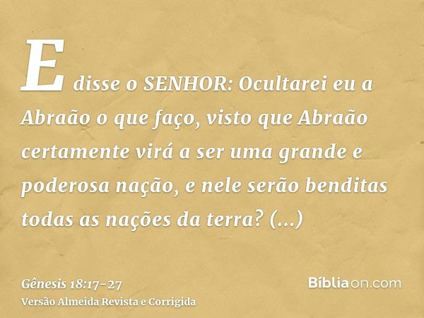 E disse o SENHOR: Ocultarei eu a Abraão o que faço,visto que Abraão certamente virá a ser uma grande e poderosa nação, e nele serão benditas todas as nações da 