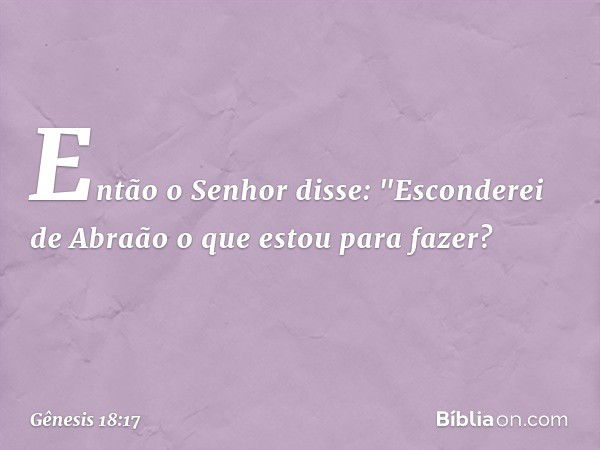 Então o Senhor disse: "Esconderei de Abraão o que estou para fazer? -- Gênesis 18:17