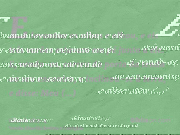 E levantou os olhos e olhou, e eis três varões estavam em pé junto a ele. E, vendo-os, correu da porta da tenda ao seu encontro, e inclinou-se à terra,e disse: