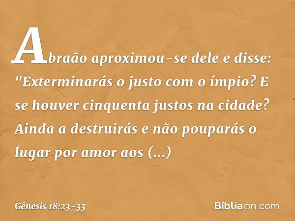 Abraão aproxi­mou-se dele e disse: "Exterminarás o justo com o ímpio? E se hou­ver cinquenta justos na cidade? Ainda a destrui­rás e não pouparás­ o lugar por a