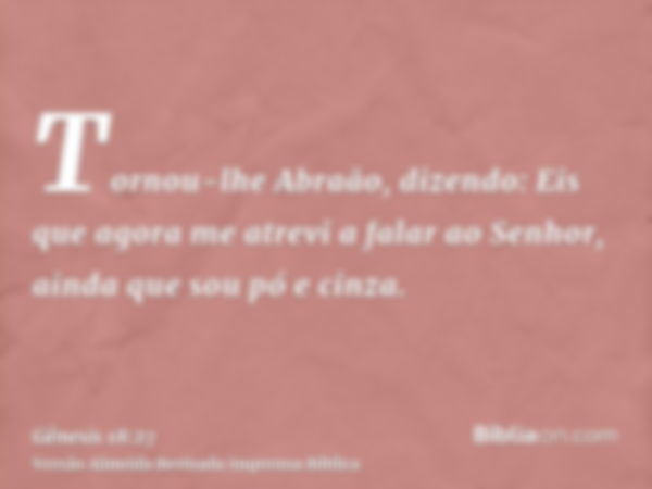 Tornou-lhe Abraão, dizendo: Eis que agora me atrevi a falar ao Senhor, ainda que sou pó e cinza.